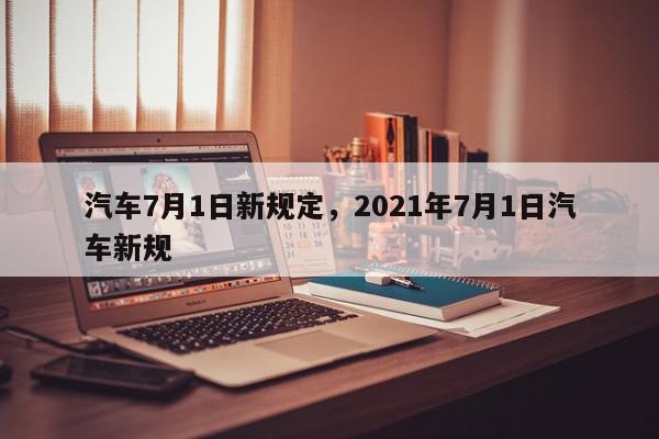 汽车7月1日新规定，2021年7月1日汽车新规-第1张图片-瓜子百科网