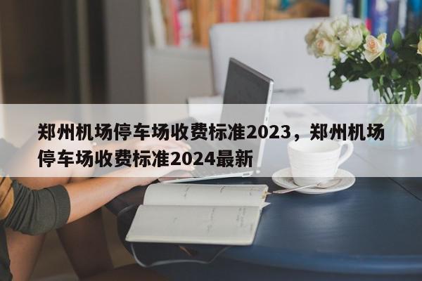 郑州机场停车场收费标准2023，郑州机场停车场收费标准2024最新-第1张图片-瓜子百科网