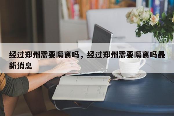 经过郑州需要隔离吗，经过郑州需要隔离吗最新消息-第1张图片-瓜子百科网