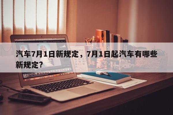 汽车7月1日新规定，7月1日起汽车有哪些新规定?-第1张图片-瓜子百科网