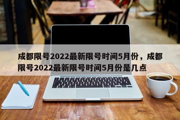 成都限号2022最新限号时间5月份，成都限号2022最新限号时间5月份是几点-第1张图片-瓜子百科网