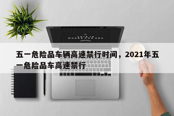 五一危险品车辆高速禁行时间，2021年五一危险品车高速禁行-第1张图片-瓜子百科网