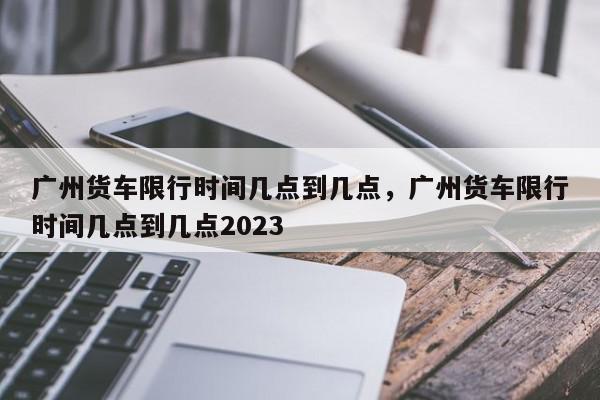 广州货车限行时间几点到几点，广州货车限行时间几点到几点2023-第1张图片-瓜子百科网