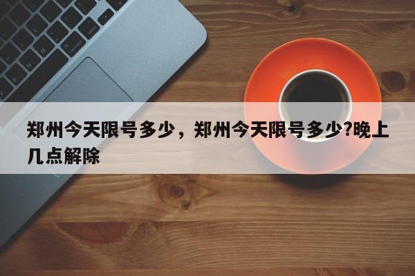 郑州今天限号多少，郑州今天限号多少?晚上几点解除-第1张图片-瓜子百科网