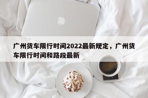 广州货车限行时间2022最新规定，广州货车限行时间和路段最新-第1张图片-瓜子百科网